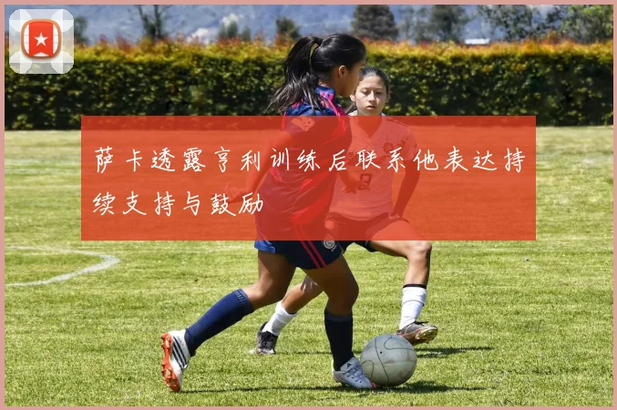 萨卡透露亨利训练后联系他表达持续支持与鼓励