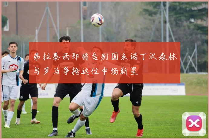 弗拉泰西即将告别国米诺丁汉森林与罗马争抢这位中场新星