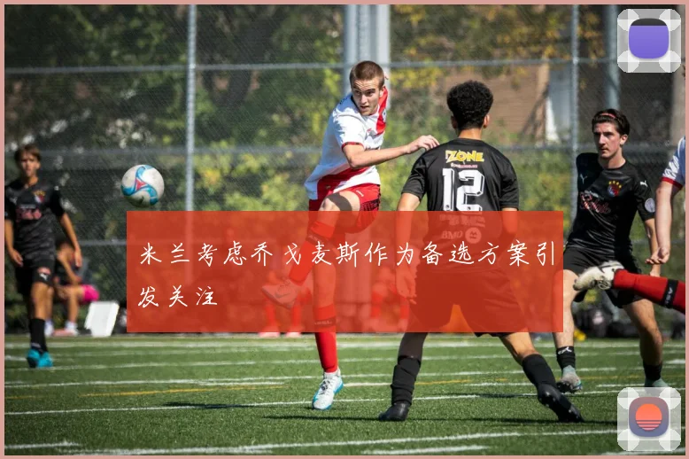米兰考虑乔戈麦斯作为备选方案引发关注