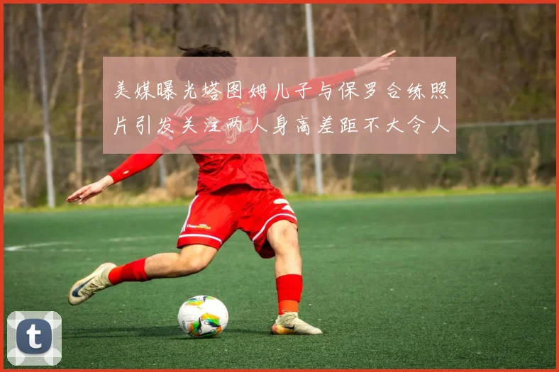 美媒曝光塔图姆儿子与保罗合练照片引发关注两人身高差距不大令人惊讶