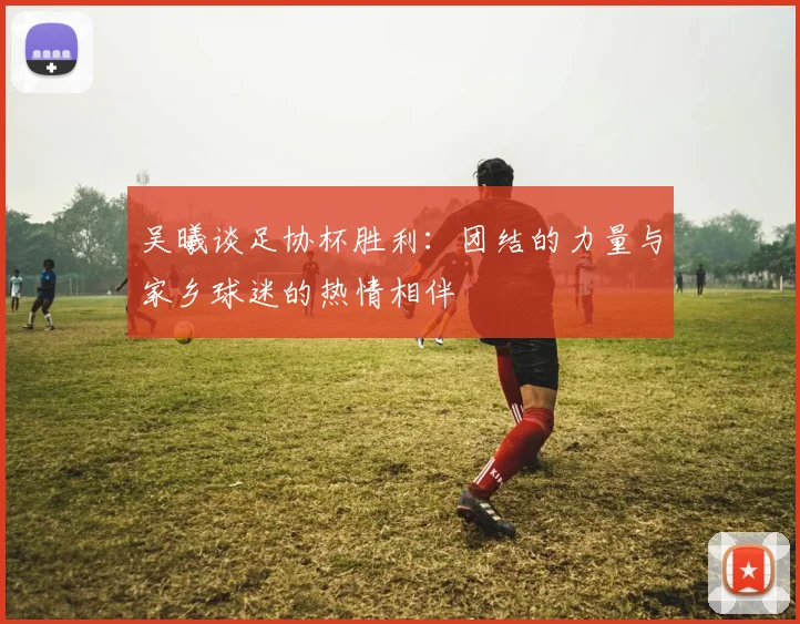 吴曦谈足协杯胜利：团结的力量与家乡球迷的热情相伴