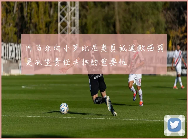 内马尔向小罗比尼奥真诚道歉强调更衣室责任共担的重要性