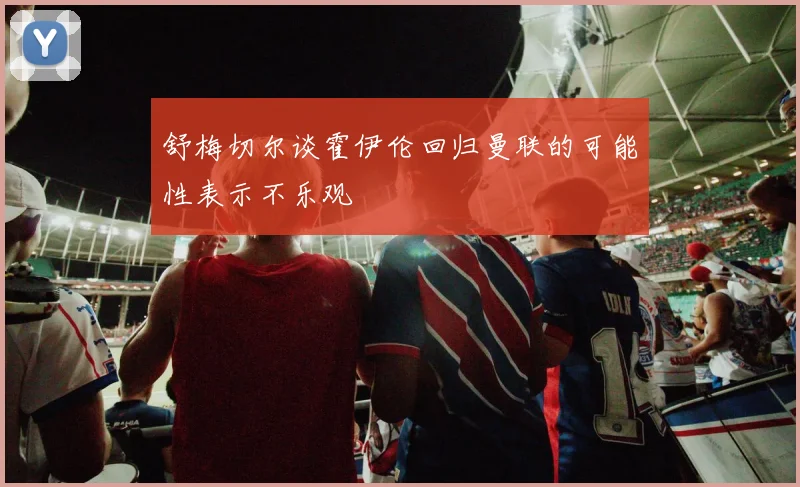 舒梅切尔谈霍伊伦回归曼联的可能性表示不乐观