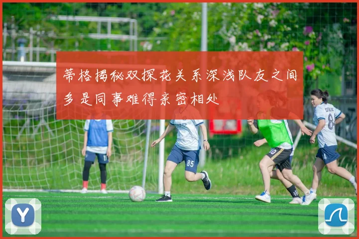 蒂格揭秘双探花关系深浅队友之间多是同事难得亲密相处