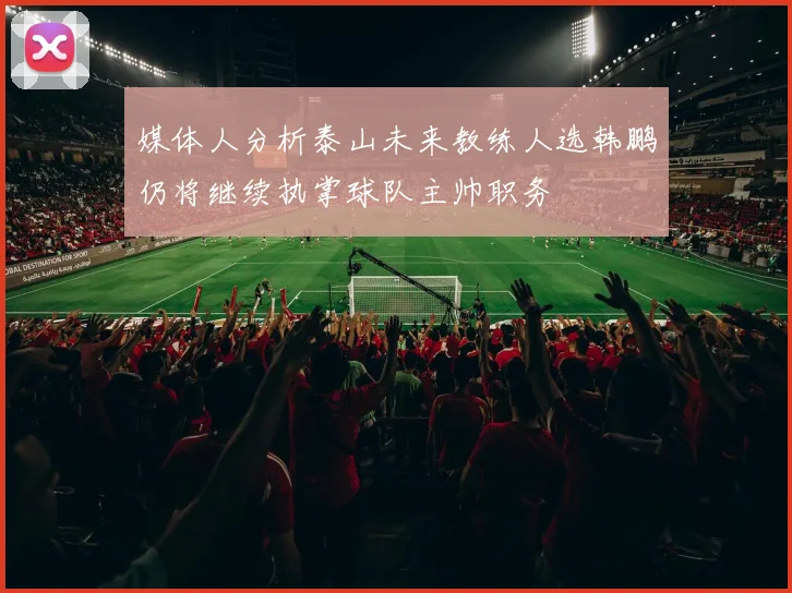 媒体人分析泰山未来教练人选韩鹏仍将继续执掌球队主帅职务