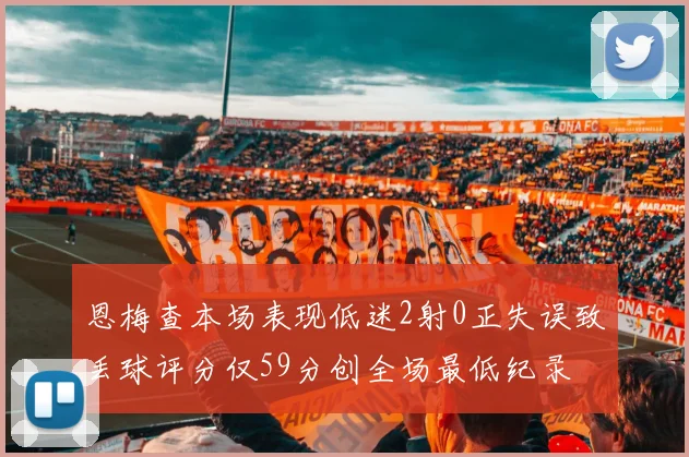 恩梅查本场表现低迷2射0正失误致丢球评分仅59分创全场最低纪录