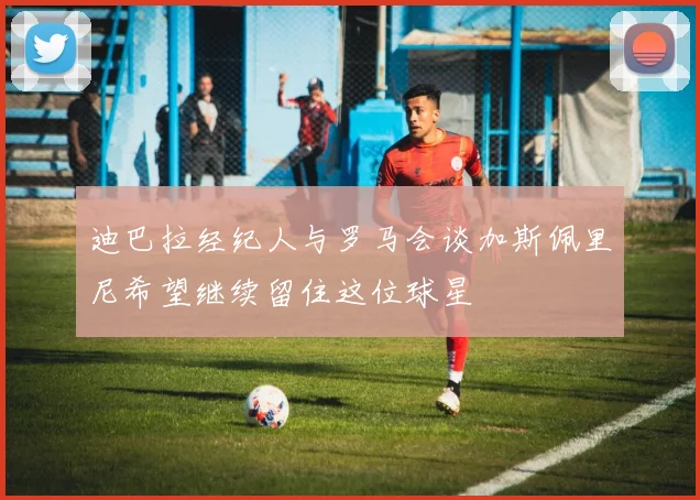 迪巴拉经纪人与罗马会谈加斯佩里尼希望继续留住这位球星