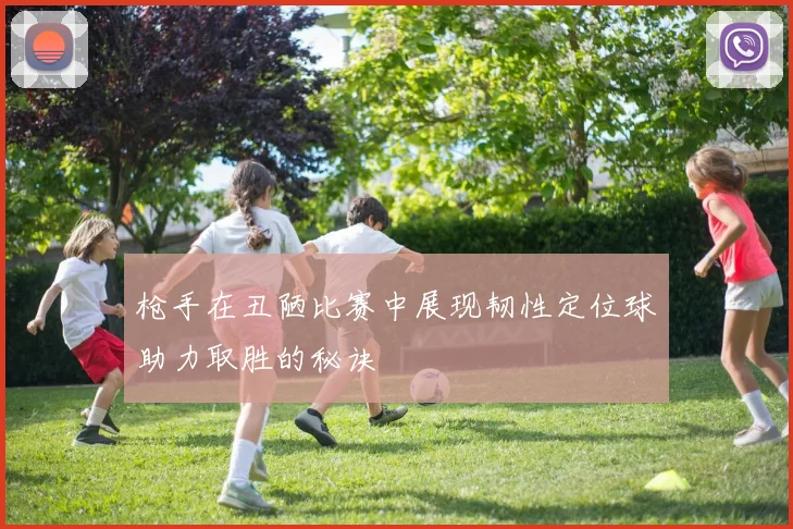 枪手在丑陋比赛中展现韧性定位球助力取胜的秘诀