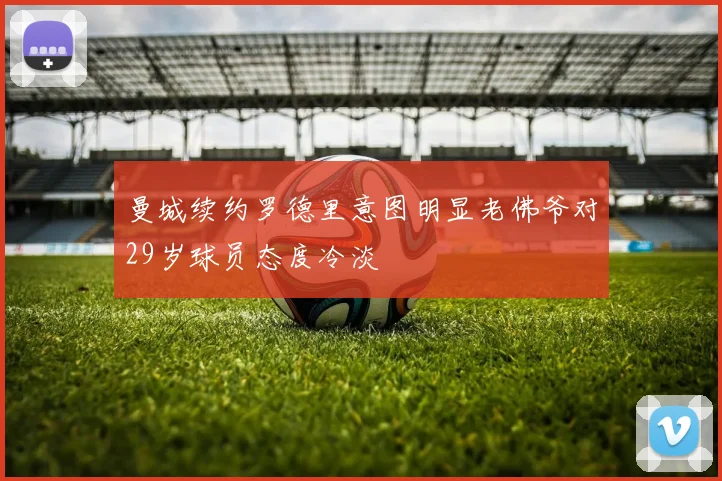 曼城续约罗德里意图明显老佛爷对29岁球员态度冷淡