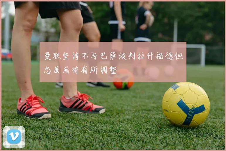 曼联坚持不与巴萨谈判拉什福德但态度或将有所调整